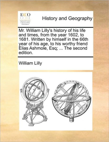 Mr. William Lilly's History of His Life and Times, from the Year 1602, to 1681. Written by Himself 66th Age, Worthy Friend Elias Ashmole, Esq; ... Second Edition.