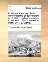 Title: Publicistical Survey of the Different Forms of Government of All States and Communities in the World. with a Statistical Chart. by T. B. Clarke., Author: Thomas Brooke Clarke