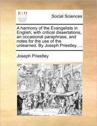 Title: A Harmony of the Evangelists in English; With Critical Dissertations, an Occasional Paraphrase, and Notes for the Use of the Unlearned. by Joseph Priestley. ..., Author: Joseph Priestley
