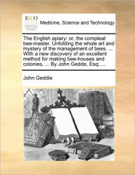 Title: The English Apiary: Or, the Compleat Bee-Master. Unfolding the Whole Art and Mystery of the Management of Bees. ... with a New Discovery of an Excellent Method for Making Bee-Houses and Colonies, ... by John Gedde, Esq; ..., Author: John Geddie