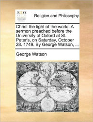Title: Christ the Light of the World. a Sermon Preached Before the University of Oxford at St. Peter's, on Saturday, October 28. 1749. by George Watson, ..., Author: George Watson
