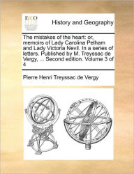 Title: The Mistakes of the Heart: Or, Memoirs of Lady Carolina Pelham and Lady Victoria Nevil. in a Series of Letters. Published by M. Treyssac de Vergy, ... Second Edition. Volume 3 of 4, Author: Pierre Henri Treyssac De Vergy