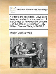 Title: A Letter to the Right Hon. Lloyd Lord Kenyon, Relative to Some Conduct of the College of Physicians of London, ... in the Case of Dr. Stanger; ... by William Charles Wells, M.D.F.R.S., Author: William Charles Wells