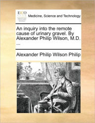 Title: An Inquiry Into the Remote Cause of Urinary Gravel. by Alexander Philip Wilson, M.D. ..., Author: Alexander Philip Wilson Philip