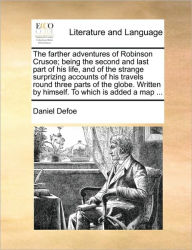 The Farther Adventures of Robinson Crusoe; Being the Second and Last Part of His Life, and of the Strange Surprizing Accounts of His Travels Round Three Parts of the Globe. Written by Himself. to Which Is Added a Map ...