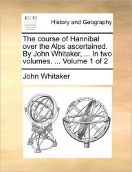 Title: The Course of Hannibal Over the Alps Ascertained. by John Whitaker, ... in Two Volumes. ... Volume 1 of 2, Author: John Whitaker