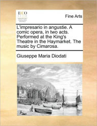 Title: L'Impresario in Angustie. a Comic Opera, in Two Acts. Performed at the King's Theatre in the Haymarket. the Music by Cimarosa., Author: Giuseppe Maria Diodati