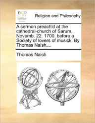Title: A Sermon Preach'd at the Cathedral-Church of Sarum, Novemb. 22. 1700. Before a Society of Lovers of Musick. by Thomas Naish, ..., Author: Thomas Naish