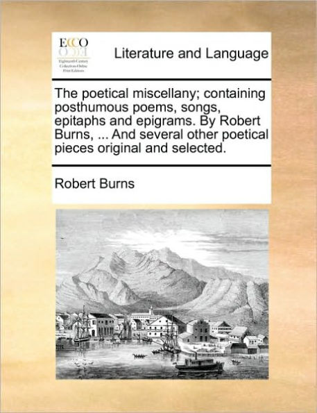 The Poetical Miscellany; Containing Posthumous Poems, Songs, Epitaphs and Epigrams. by Robert Burns, ... and Several Other Poetical Pieces Original and Selected.