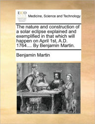 Title: The Nature and Construction of a Solar Eclipse Explained and Exemplified in That Which Will Happen on April 1st, A.D. 1764.... by Benjamin Martin., Author: Benjamin Martin