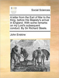 Title: A Letter from the Earl of Mar to the King, Before His Majesty's Arrival in England. with Some Remarks on My Lord's Subsequent Conduct. by Sir Richard Steele., Author: John Erskine