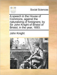 Title: A Speech in the House of Commons, Against the Naturalizing of Foreigners; By Sir John Knight of Bristol of Bristol, in the Year, 1693., Author: John Knight Sir