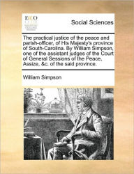 Title: The Practical Justice of the Peace and Parish-Officer, of His Majesty's Province of South-Carolina. by William Simpson, One of the Assistant Judges of the Court of General Sessions of the Peace, Assize, &C. of the Said Province., Author: William Simpson