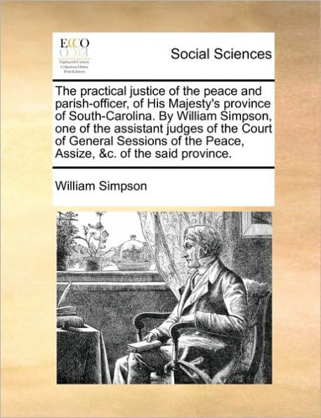 the Practical Justice of Peace and Parish-Officer, His Majesty's Province South-Carolina. by William Simpson, One Assistant Judges Court General Sessions Peace, Assize, &C. Said Province.