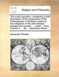 Title: The Scots Inquisition, Containing a Brief Description of the Persecution of the Presbyterians in Scotland, Acted by the Instigation of the Anti Christian Prelates and Curates, ... Under ... King Charles II. ... by ... Alexander Shiels. ..., Author: Alexander Shields