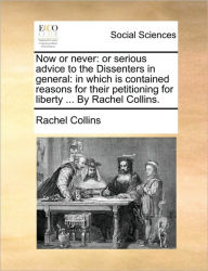 Title: Now or Never: Or Serious Advice to the Dissenters in General: In Which Is Contained Reasons for Their Petitioning for Liberty ... by Rachel Collins., Author: Rachel Collins