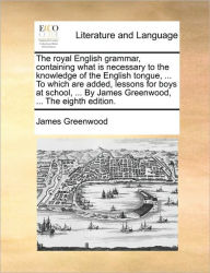 Title: The Royal English Grammar, Containing What Is Necessary to the Knowledge of the English Tongue, ... to Which Are Added, Lessons for Boys at School, ... by James Greenwood, ... the Eighth Edition., Author: James Greenwood