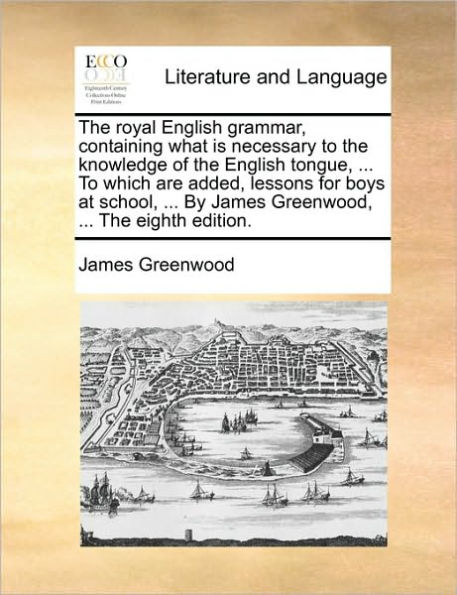 the Royal English Grammar, Containing What Is Necessary to Knowledge of Tongue, ... Which Are Added, Lessons for Boys at School, by James Greenwood, Eighth Edition.