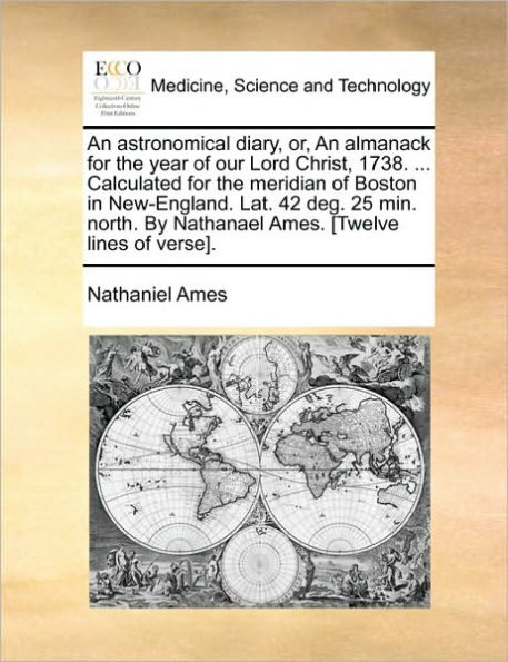 an Astronomical Diary, Or, Almanack for the Year of Our Lord Christ, 1738. ... Calculated Meridian Boston New-England. Lat. 42 Deg. 25 Min. North. by Nathanael Ames. [twelve Lines Verse].