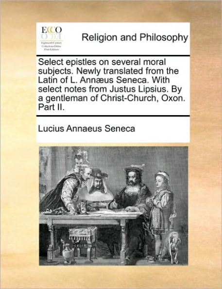 Select Epistles on Several Moral Subjects. Newly Translated from the Latin of L. Annaeus Seneca. with Select Notes from Justus Lipsius. by a Gentleman of Christ-Church, Oxon. Part II.