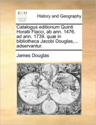 Title: Catalogus editionum Quinti Horatii Flacci, ab ann. 1476. ad ann. 1739. qu in bibliotheca Jacobi Douglas,... adservantur., Author: James Douglas