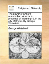 Title: The Power of Christ's Resurrection. a Sermon Preached at Werburgh's, in the City of Bristol. by George Whitefield. ..., Author: George Whitefield
