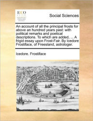 Title: An Account of All the Principal Frosts for Above an Hundred Years Past: With Political Remarks and Poetical Descriptions. to Which Are Added, ... a Frigid Essay Upon Frost-Fair. by Icedore Frostiface, of Freesland, Astrologer., Author: Icedore Frostiface