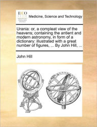 Title: Urania: or, a compleat view of the heavens; containing the antient and modern astronomy, in form of a dictionary: illustrated with a great number of figures, ... By John Hill, ..., Author: John Hill