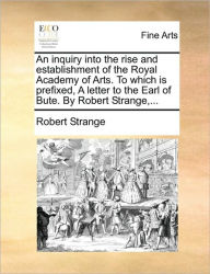 Title: An Inquiry Into the Rise and Establishment of the Royal Academy of Arts. to Which Is Prefixed, a Letter to the Earl of Bute. by Robert Strange, ..., Author: Robert Strange Sir