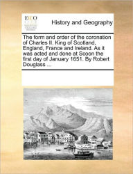 Title: The Form and Order of the Coronation of Charles II. King of Scotland, England, France and Ireland. as It Was Acted and Done at Scoon the First Day of January 1651. by Robert Douglass ..., Author: Multiple Contributors
