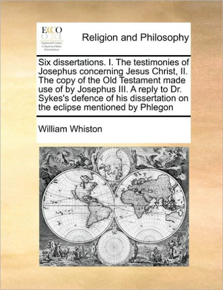 Six Dissertations. I. the Testimonies of Josephus Concerning Jesus Christ, II. Copy Old Testament Made Use by III. a Reply to Dr. Sykes's Defence His Dissertation on Eclipse Mentioned Phlegon