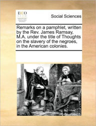 Title: Remarks on a Pamphlet, Written by the Rev. James Ramsay, M.A. Under the Title of Thoughts on the Slavery of the Negroes, in the American Colonies., Author: Multiple Contributors