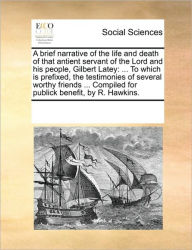 Title: A Brief Narrative of the Life and Death of That Antient Servant of the Lord and His People, Gilbert Latey: To Which Is Prefixed, the Testimonies of Several Worthy Friends ... Compiled for Publick Benefit, by R. Hawkins., Author: Multiple Contributors