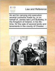 Title: An ACT for Carrying Into Execution Several Contracts Made By, or on Behalf Of, James Late Lord Bulkeley, in the Kingdom of Ireland, in His Life-Time, for the Sale of Several Lands and Tenements in the County of Chester; ..., Author: Multiple Contributors