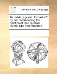 Title: To Sylvia, a Poem. Occasion'd by Her Commending the Epistles of the Platonick Lovers, Clio and Strephon., Author: Multiple Contributors