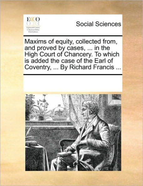 Maxims of Equity, Collected From, and Proved by Cases, ... in the High Court of Chancery. to Which Is Added the Case of the Earl of Coventry, ... by Richard Francis ...