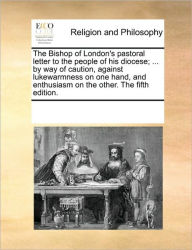 Title: The Bishop of London's Pastoral Letter to the People of His Diocese; ... by Way of Caution, Against Lukewarmness on One Hand, and Enthusiasm on the Other. the Fifth Edition., Author: Multiple Contributors