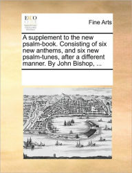 Title: A Supplement to the New Psalm-Book. Consisting of Six New Anthems, and Six New Psalm-Tunes, After a Different Manner. by John Bishop, ..., Author: Multiple Contributors
