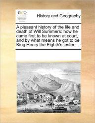 Title: A Pleasant History of the Life and Death of Will Summers: How He Came First to Be Known at Court, and by What Means He Got to Be King Henry the Eighth's Jester; ..., Author: Multiple Contributors