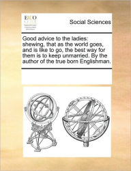 Title: Good Advice to the Ladies: Shewing, That as the World Goes, and Is Like to Go, the Best Way for Them Is to Keep Unmarried. by the Author of the True Born Englishman., Author: Multiple Contributors