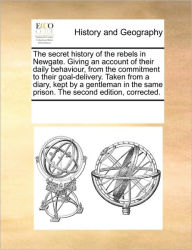 Title: The Secret History of the Rebels in Newgate. Giving an Account of Their Daily Behaviour, from the Commitment to Their Goal-Delivery. Taken from a Diary, Kept by a Gentleman in the Same Prison. the Second Edition, Corrected., Author: Multiple Contributors