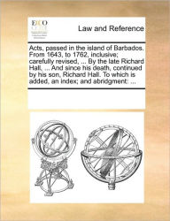 Title: Acts, passed in the island of Barbados. From 1643, to 1762, inclusive; carefully revised, ... By the late Richard Hall, ... And since his death, continued by his son, Richard Hall. To which is added, an index; and abridgment: ..., Author: Multiple Contributors