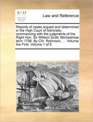 Title: Reports of Cases Argued and Determined in the High Court of Admiralty; Commencing with the Judgments of the Right Hon. Sir William Scott, Michaelmas Term 1798. by Chr. Robinson, ... Volume the First. Volume 1 of 6, Author: Multiple Contributors