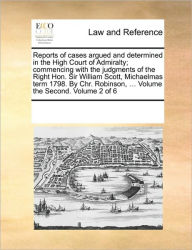 Title: Reports of Cases Argued and Determined in the High Court of Admiralty; Commencing with the Judgments of the Right Hon. Sir William Scott, Michaelmas Term 1798. by Chr. Robinson, ... Volume the Second. Volume 2 of 6, Author: Multiple Contributors