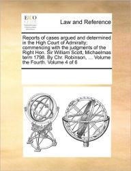 Title: Reports of Cases Argued and Determined in the High Court of Admiralty; Commencing with the Judgments of the Right Hon. Sir William Scott, Michaelmas Term 1798. by Chr. Robinson, ... Volume the Fourth. Volume 4 of 6, Author: Multiple Contributors