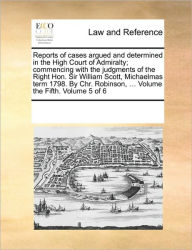 Title: Reports of Cases Argued and Determined in the High Court of Admiralty; Commencing with the Judgments of the Right Hon. Sir William Scott, Michaelmas Term 1798. by Chr. Robinson, ... Volume the Fifth. Volume 5 of 6, Author: Multiple Contributors