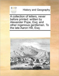 Title: A Collection of Letters, Never Before Printed: Written by Alexander Pope, Esq; And Other Ingenious Gentlemen. to the Late Aaron Hill, Esq;, Author: Multiple Contributors