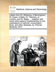 Title: Letters from Dr. Withering, of Birmingham, Dr. Ewart, of Bath, Dr. Thornton, of London, and Dr. Biggs, ... Together with Some Other Papers, Supplementary to Two Publications on Asthma, Consumption, Fever, and Other Diseases, by Thomas Beddoes, M.D., Author: Multiple Contributors