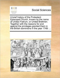 Title: A Brief History of the Protestant Episcopal Church, Known by the Name of Unitas Fratrum, or United Brethren. Together with the Reasons for and Against the Privileges Granted Them in the British Dominions in the Year 1749: ..., Author: Multiple Contributors