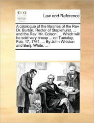 Title: A Catalogue of the Libraries of the REV. Dr. Burton, Rector of Staplehurst, ... and the REV. Mr. Colson, ... Which Will Be Sold Very Cheap ... on Tuesday, Feb. 17, 1761, ... by John Whiston and Benj. White, ..., Author: Multiple Contributors